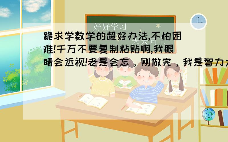 跪求学数学的超好办法,不怕困难!千万不要复制粘贴啊,我眼睛会近视!老是会忘，刚做完，我是智力太差了吗？