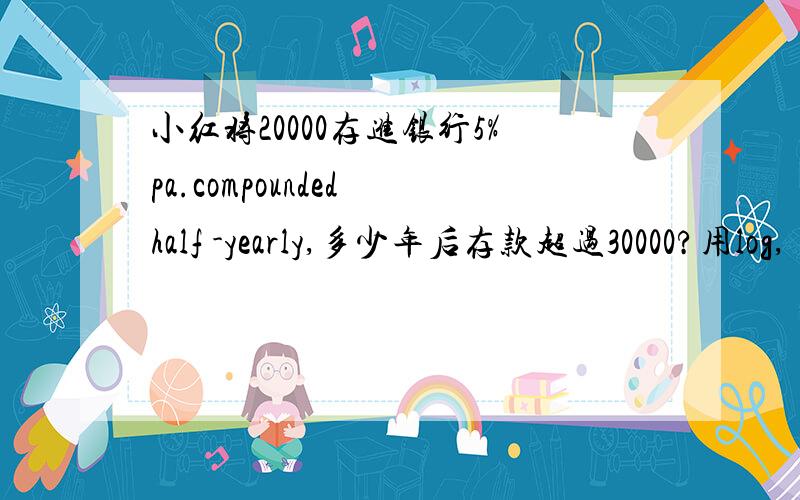 小红将20000存进银行5%pa.compounded half -yearly,多少年后存款超过30000?用log,