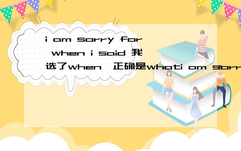 i am sorry for when i said 我选了when,正确是whati am sorry for when i said 我选了when,正确是what 该怎么解释选what?