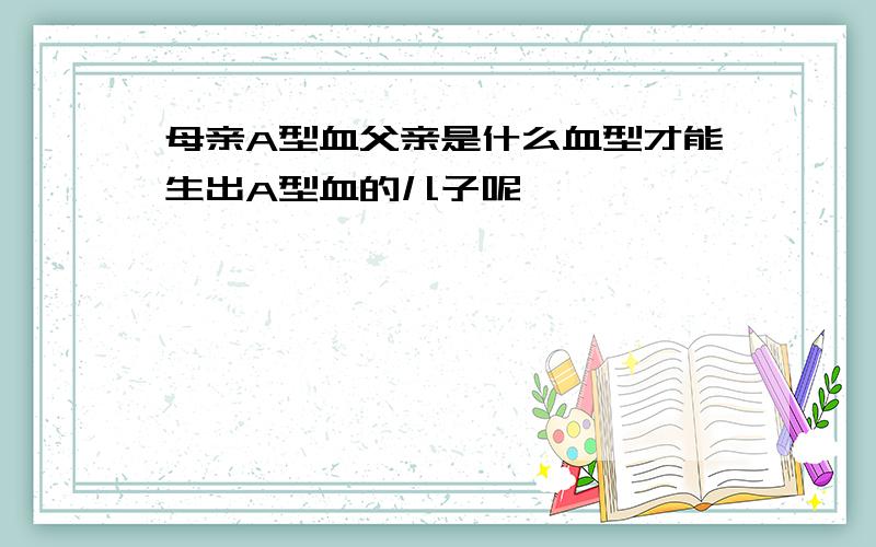 母亲A型血父亲是什么血型才能生出A型血的儿子呢