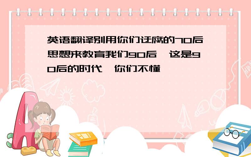 英语翻译别用你们迂腐的70后思想来教育我们90后,这是90后的时代,你们不懂