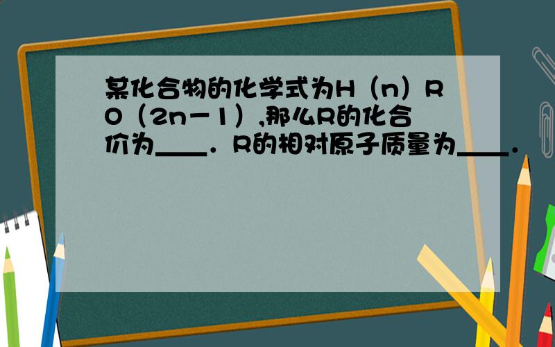 某化合物的化学式为H（n）RO（2n－1）,那么R的化合价为＿＿．R的相对原子质量为＿＿．