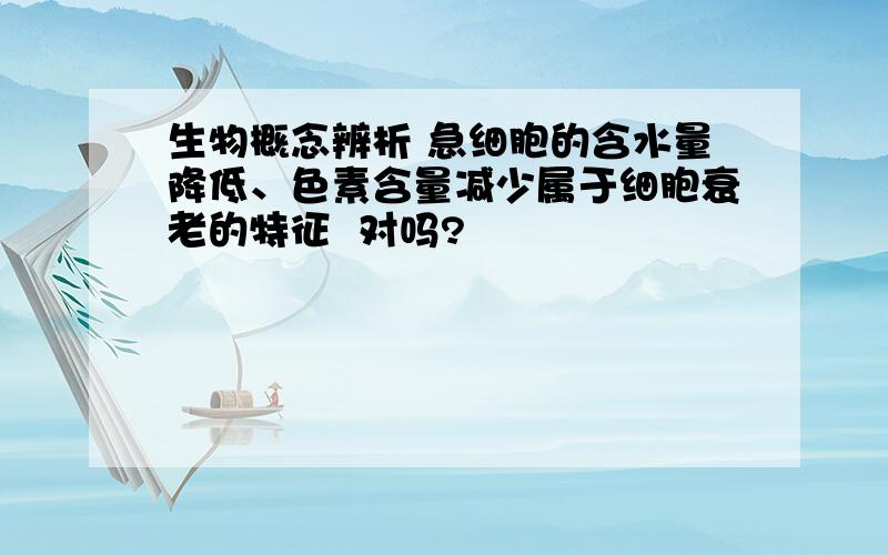 生物概念辨析 急细胞的含水量降低、色素含量减少属于细胞衰老的特征  对吗?