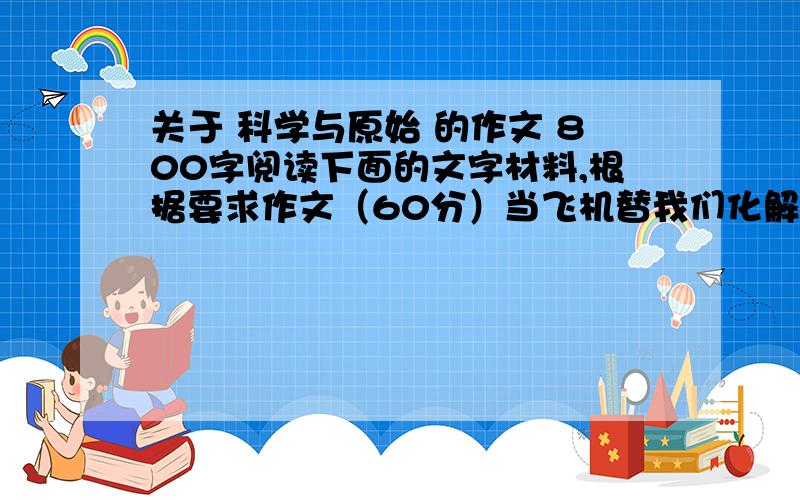 关于 科学与原始 的作文 800字阅读下面的文字材料,根据要求作文（60分）当飞机替我们化解了千山万水的障碍,机毁人亡的事情却时有发生；当核电站为我们带来光明,核泄漏却成为骇人听闻