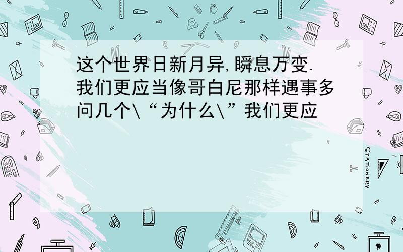 这个世界日新月异,瞬息万变.我们更应当像哥白尼那样遇事多问几个\“为什么\”我们更应