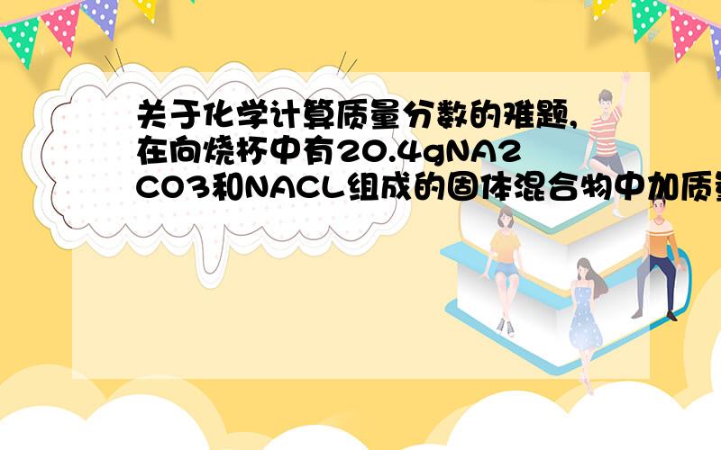 关于化学计算质量分数的难题,在向烧杯中有20.4gNA2CO3和NACL组成的固体混合物中加质量分数为10%的稀盐酸1,当稀盐酸加到73g时,烧杯中为不饱和溶液,计算溶液质量分数