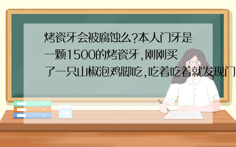 烤瓷牙会被腐蚀么?本人门牙是一颗1500的烤瓷牙,刚刚买了一只山椒泡鸡脚吃,吃着吃着就发现门牙是被腐蚀还是掉了也不清楚,缺失部分并未咬到,牙做了一年多了,