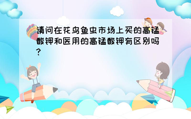 请问在花鸟鱼虫市场上买的高锰酸钾和医用的高锰酸钾有区别吗?