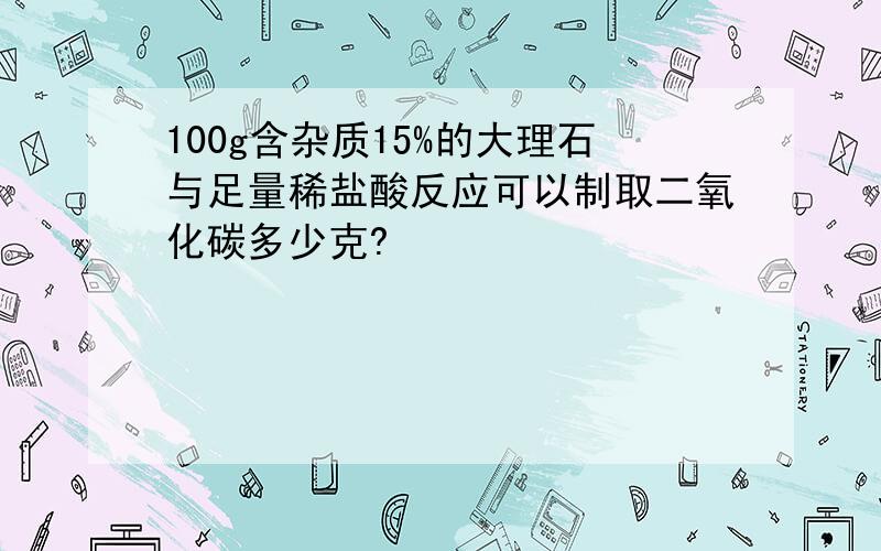 100g含杂质15%的大理石与足量稀盐酸反应可以制取二氧化碳多少克?