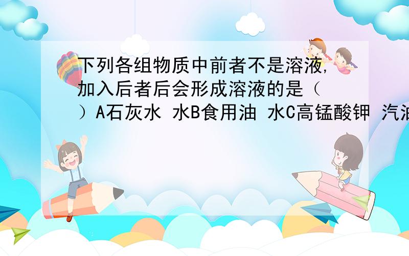 下列各组物质中前者不是溶液,加入后者后会形成溶液的是（ ）A石灰水 水B食用油 水C高锰酸钾 汽油D碳酸钙 足量盐酸C为什么不对,对的是哪项?为什么?