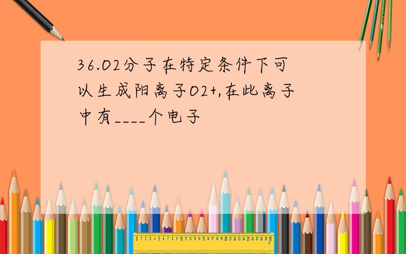 36.O2分子在特定条件下可以生成阳离子O2+,在此离子中有____个电子