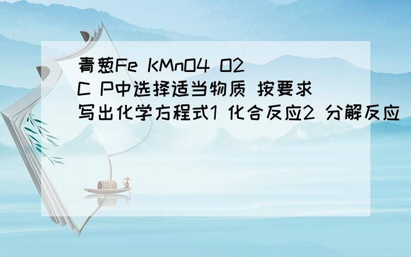 青葱Fe KMnO4 O2 C P中选择适当物质 按要求写出化学方程式1 化合反应2 分解反应（产物有3种）3 放出大量白烟的反应4 有火星四射现象出现的反应是懒得看书了 写完就赶紧睡觉去