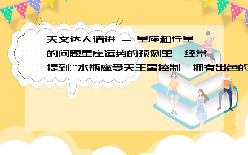 天文达人请进 - 星座和行星的问题星座运势的预测里,经常提到:“水瓶座受天王星控制,拥有出色的智慧…;在水星的控制下,室女座需要努力才能获得稳定…”之类的话.想知道他们把某一行星