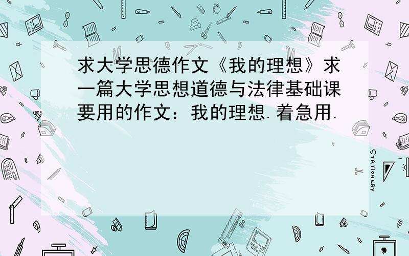 求大学思德作文《我的理想》求一篇大学思想道德与法律基础课要用的作文：我的理想.着急用.