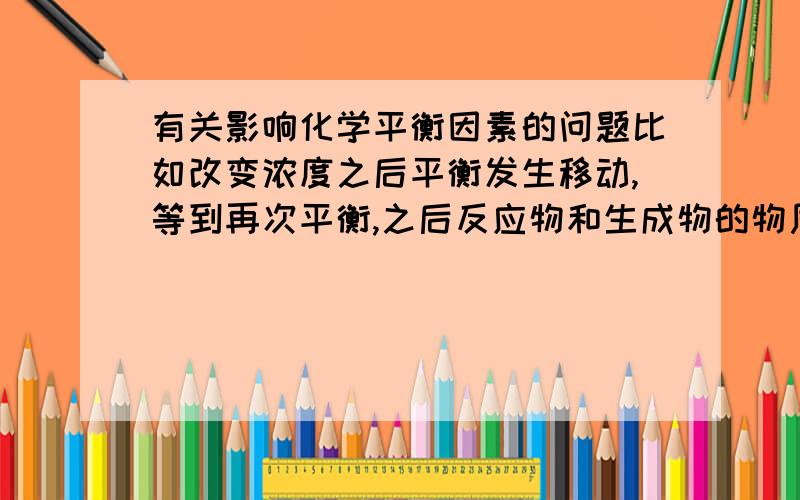 有关影响化学平衡因素的问题比如改变浓度之后平衡发生移动,等到再次平衡,之后反应物和生成物的物质的量,浓度,体力分数,平均式量等等是怎么改变的,就是变大还是变小?还有温度,压强也