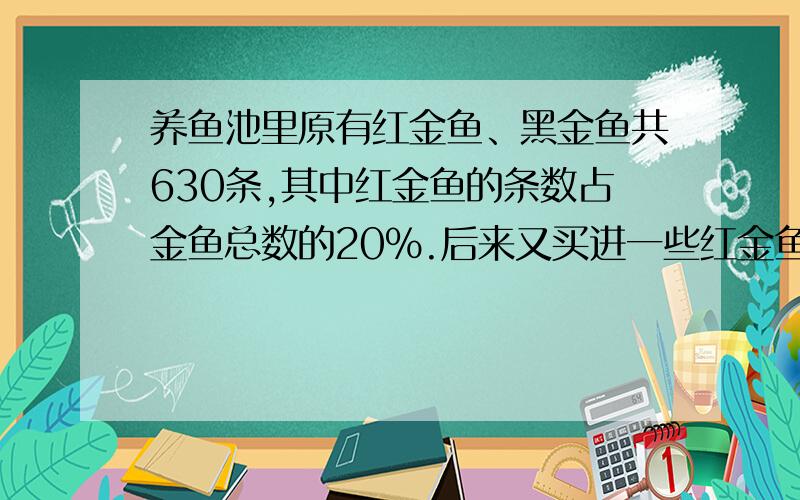 养鱼池里原有红金鱼、黑金鱼共630条,其中红金鱼的条数占金鱼总数的20%.后来又买进一些红金鱼,这时红金鱼的条数占金鱼总数的30%.这时金鱼有多少条