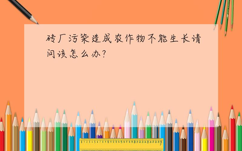 砖厂污染造成农作物不能生长请问该怎么办?