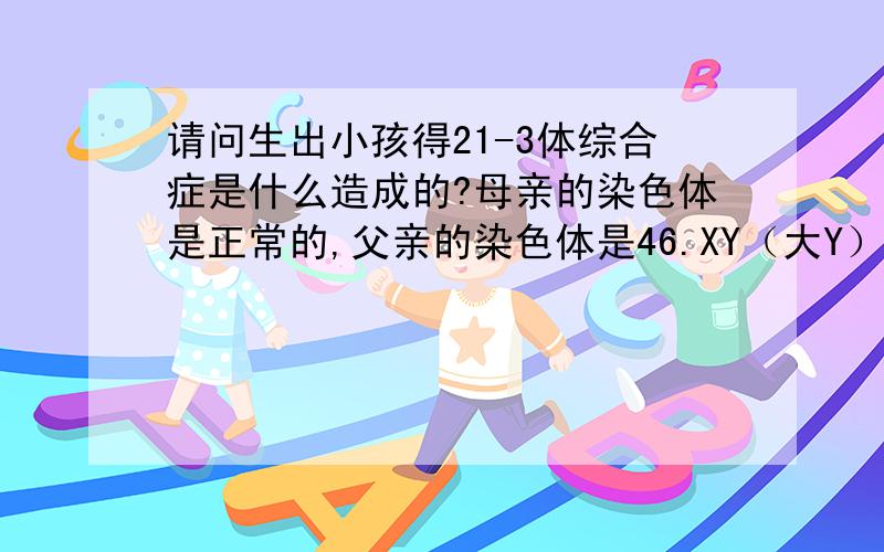 请问生出小孩得21-3体综合症是什么造成的?母亲的染色体是正常的,父亲的染色体是46.XY（大Y）,父亲的染色体正常的吗?如果不正常,会造成孩子得21-3体综合症吗?对生第二胎会有什么影响吗?这