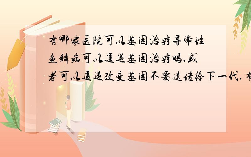 有哪家医院可以基因治疗寻常性鱼鳞病可以通过基因治疗吗,或者可以通过改变基因不要遗传给下一代,有的告诉我哪家医院,