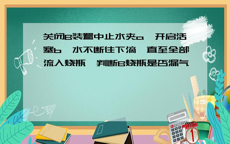 关闭B装置中止水夹a,开启活塞b,水不断往下滴,直至全部流入烧瓶,判断B烧瓶是否漏气