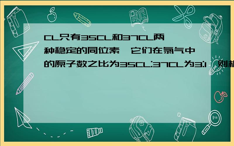 CL只有35CL和37CL两种稳定的同位素,它们在氯气中的原子数之比为35CL:37CL为3:1,则相对分子质量为70,72,74的氯气分子数之比可能是A.6:2:1B 5:2:1C 9:3:1D 9:3:2