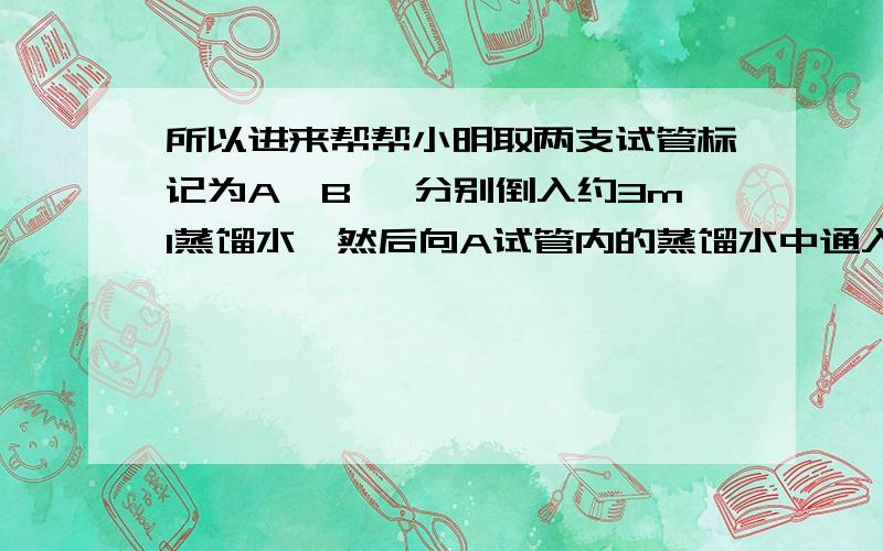 所以进来帮帮小明取两支试管标记为A、B ,分别倒入约3ml蒸馏水,然后向A试管内的蒸馏水中通入一会儿二氧化碳,再分别向两支试管中滴入相同滴数的紫色石蕊试液,观察两支试管内溶液颜色的