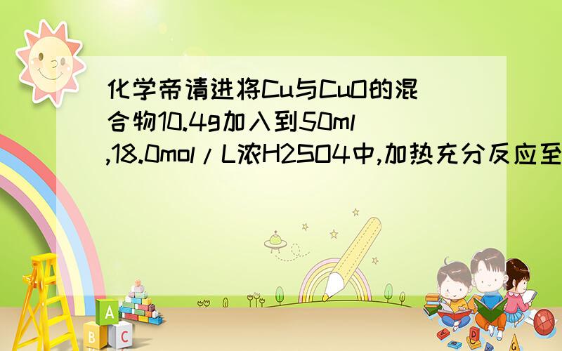 化学帝请进将Cu与CuO的混合物10.4g加入到50ml,18.0mol/L浓H2SO4中,加热充分反应至固体物质完全溶解,冷却后将混合液稀释至1L,测得c(Cu2+)=0.15mol/L.试计算（不考虑气体在溶液中的溶解）1、反应过程