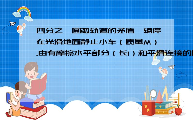 四分之一圆弧轨道的矛盾一辆停在光滑地面静止小车（质量M），由有摩擦水平部分（长l）和平滑连接的四分之一圆弧轨道组成，一小滑块（质量m），以初速度V0冲上滑块后退回水平部分分