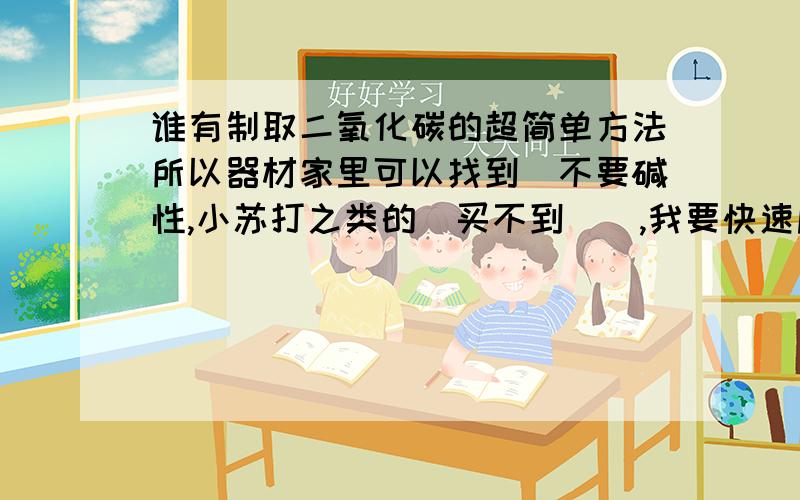 谁有制取二氧化碳的超简单方法所以器材家里可以找到(不要碱性,小苏打之类的(买不到)),我要快速剧烈生成二氧化碳(不要鸡蛋壳+醋),听说 稀盐酸+石灰(大理石) 可以,不知道稀盐酸可不可以用