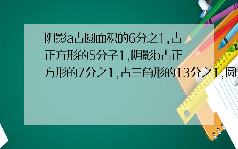 阴影a占圆面积的6分之1,占正方形的5分子1,阴影b占正方形的7分之1,占三角形的13分之1,圆,正方形,三角形面积的比是多少?在此磕头相信大家了