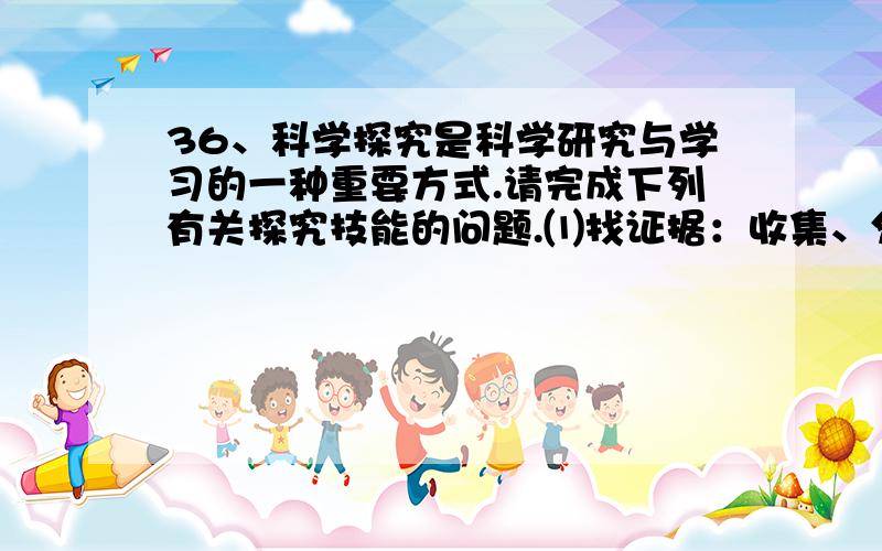 36、科学探究是科学研究与学习的一种重要方式.请完成下列有关探究技能的问题.⑴找证据：收集、分析各种36、科学探究是科学研究与学习的一种重要方式.请完成下列有关探究技能的问题.