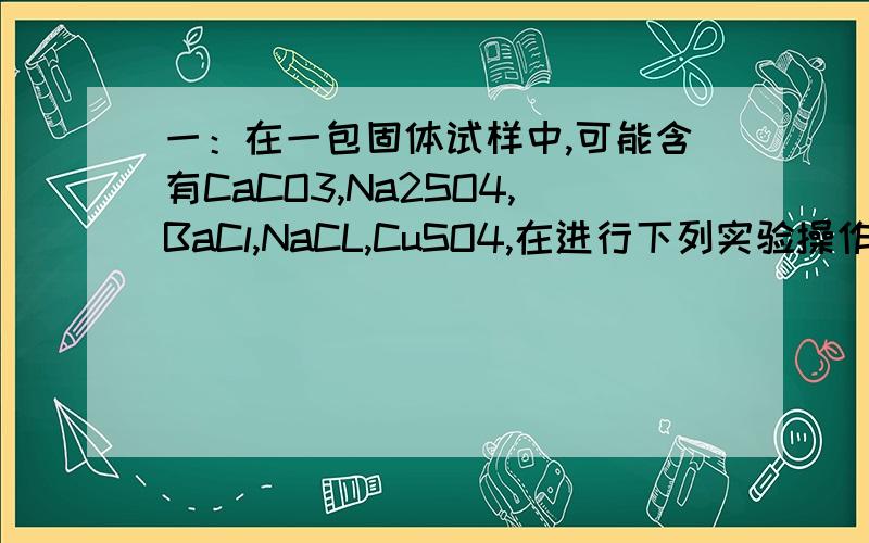 一：在一包固体试样中,可能含有CaCO3,Na2SO4,BaCl,NaCL,CuSO4,在进行下列实验操作时,发生以下实验现象:(1)将试样溶解于水时,得到白色沉淀,上层为无色溶液,过滤后,在白色沉淀滴加足量稀硝酸,未见