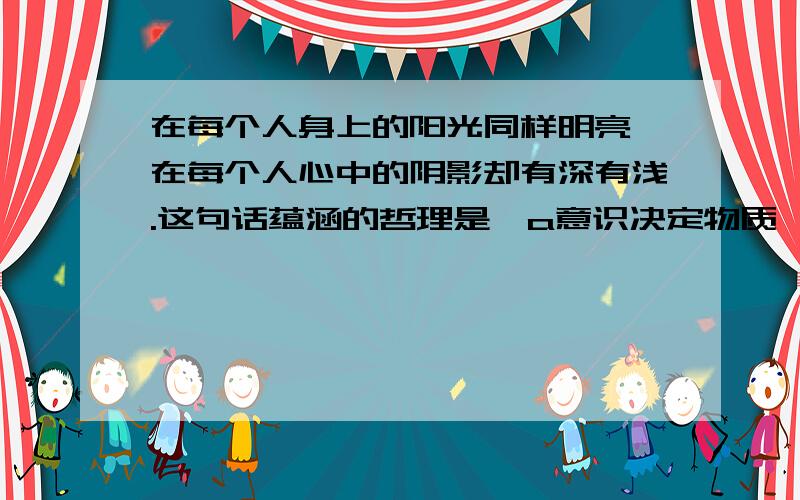 在每个人身上的阳光同样明亮,在每个人心中的阴影却有深有浅.这句话蕴涵的哲理是,a意识决定物质,B物质决定意识.C意识具有主管创造性.d意识具有自觉选择性c意识具有主动创造性