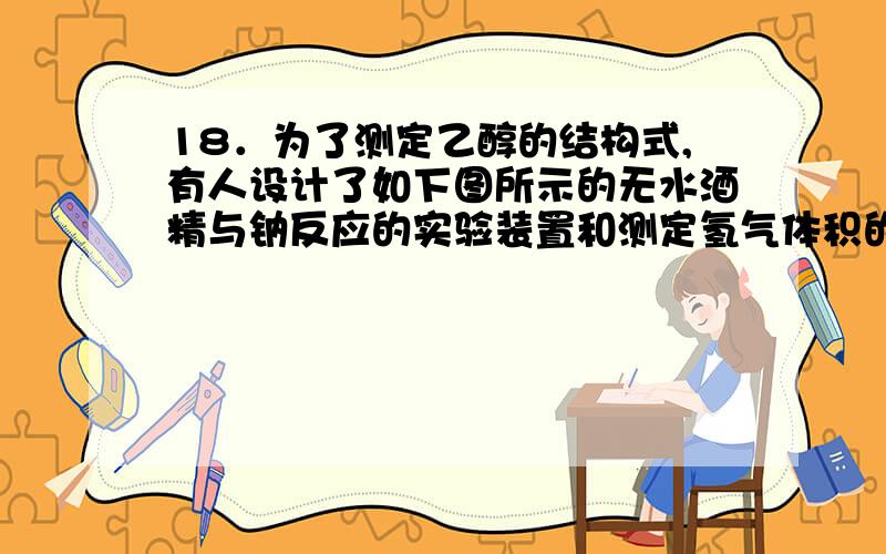 18．为了测定乙醇的结构式,有人设计了如下图所示的无水酒精与钠反应的实验装置和测定氢气体积的测量装置.可供选用的实验仪器如下,请回答以下问题：（1）测量气体体积的正确装置是