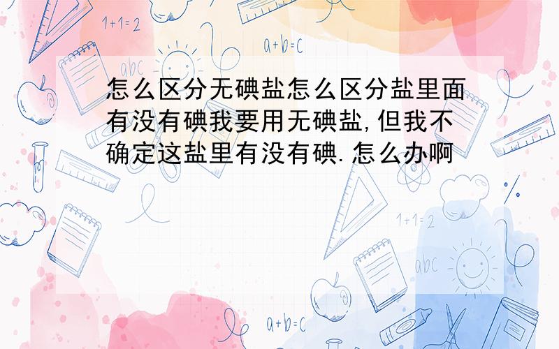 怎么区分无碘盐怎么区分盐里面有没有碘我要用无碘盐,但我不确定这盐里有没有碘.怎么办啊