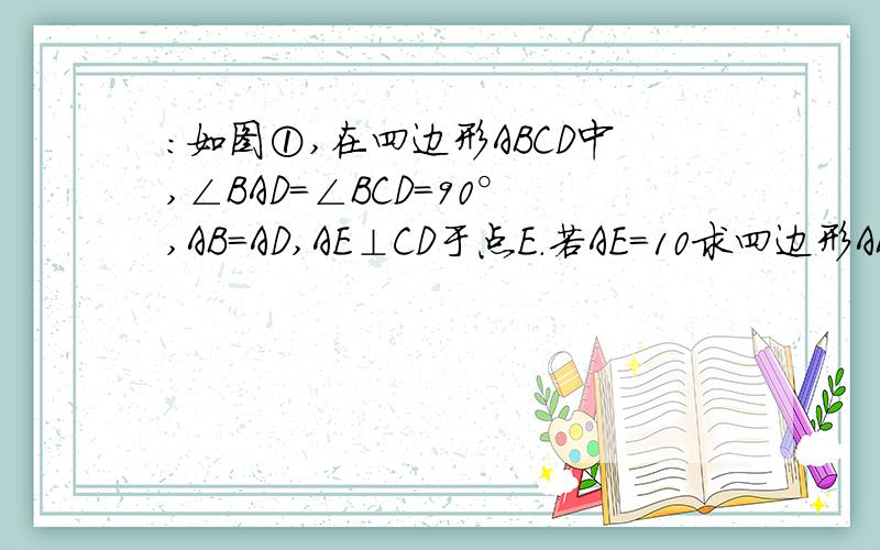 ：如图①,在四边形ABCD中,∠BAD=∠BCD=90°,AB=AD,AE⊥CD于点E．若AE=10求四边形ABCD的面积（要过程）2.如图②,在四边形ABCD中,∠ABC+∠ADC=180°,AB=AD,AE⊥BC于点E．若AE=19,BC=10,CD=6,则四边形ABCD的面积为多