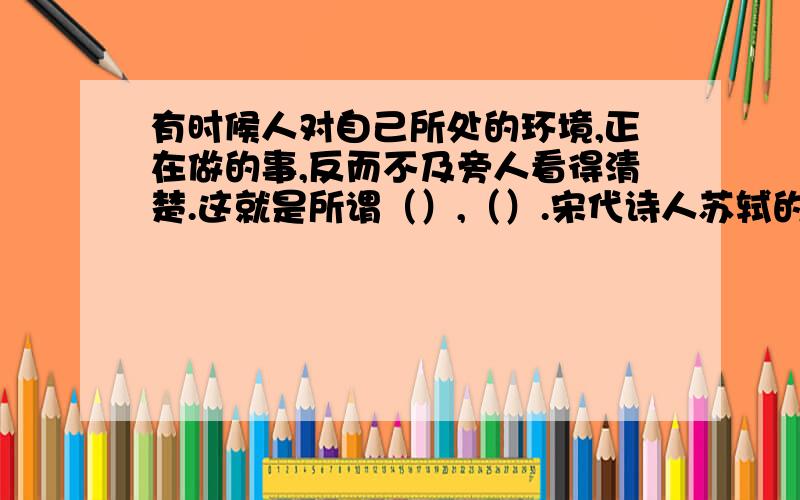 有时候人对自己所处的环境,正在做的事,反而不及旁人看得清楚.这就是所谓（）,（）.宋代诗人苏轼的一句诗（）,（）也说明了这个道理.