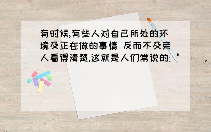 有时候,有些人对自己所处的环境及正在做的事情 反而不及旁人看得清楚,这就是人们常说的:“( ),( ).苏轼的诗句:“( ),( ).说的也是这个道理