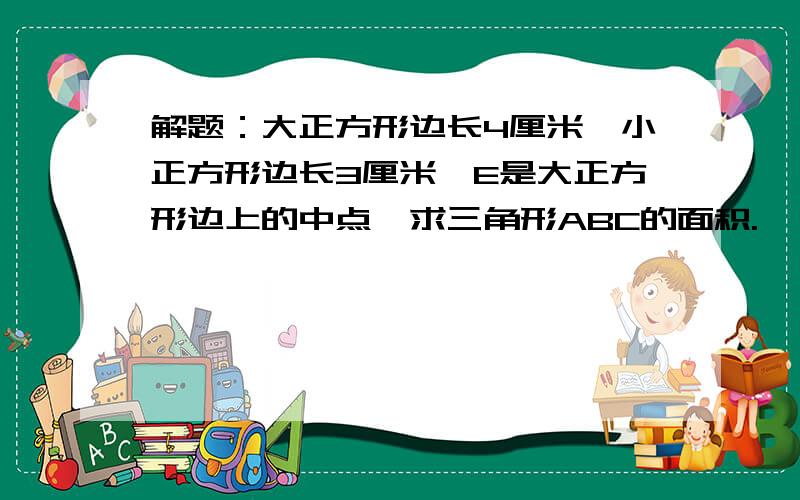 解题：大正方形边长4厘米,小正方形边长3厘米,E是大正方形边上的中点,求三角形ABC的面积.