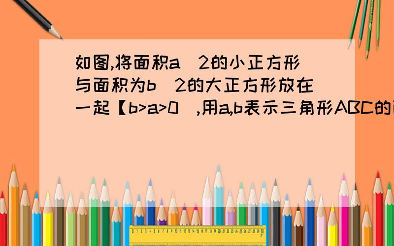 如图,将面积a^2的小正方形与面积为b^2的大正方形放在一起【b>a>0],用a,b表示三角形ABC的面积s并求当b=6时,s的值.