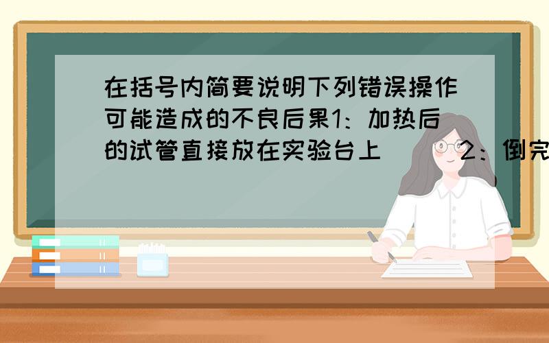 在括号内简要说明下列错误操作可能造成的不良后果1：加热后的试管直接放在实验台上（ ） 2：倒完液体后,没有立即塞紧瓶塞（ ）.3：实验室剩余的药品放回原瓶（ ） 4：用试管刷洗涤时,