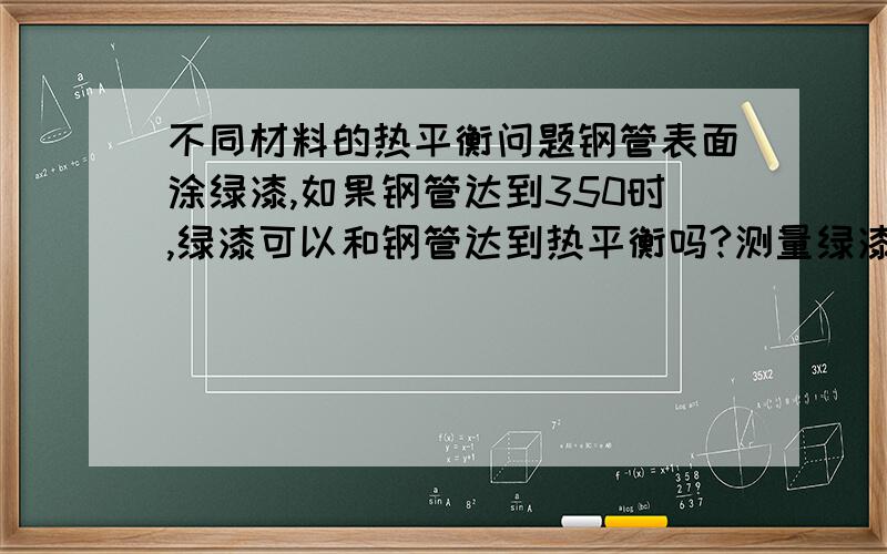 不同材料的热平衡问题钢管表面涂绿漆,如果钢管达到350时,绿漆可以和钢管达到热平衡吗?测量绿漆表面温度等同钢管温度吗?哪位知道讲一下,谢谢了!