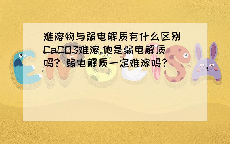 难溶物与弱电解质有什么区别 CaCO3难溶,他是弱电解质吗? 弱电解质一定难溶吗?