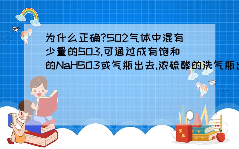 为什么正确?SO2气体中混有少量的SO3,可通过成有饱和的NaHSO3或气瓶出去,浓硫酸的洗气瓶出去,这句话怎么对的呢?SORRY，打的有点粗糙，这句话是这么说的，可通过盛有饱和的硫酸氢钠或浓硫酸