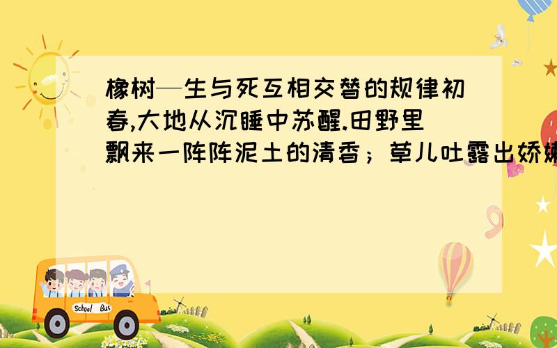 橡树—生与死互相交替的规律初春,大地从沉睡中苏醒.田野里飘来一阵阵泥土的清香；草儿吐露出娇嫩的幼芽,好奇地窥视着人间；姑娘们穿着艳丽的衣裳,在碧绿色的草地上欢快地歌唱. 万木