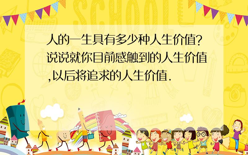 人的一生具有多少种人生价值?说说就你目前感触到的人生价值,以后将追求的人生价值.