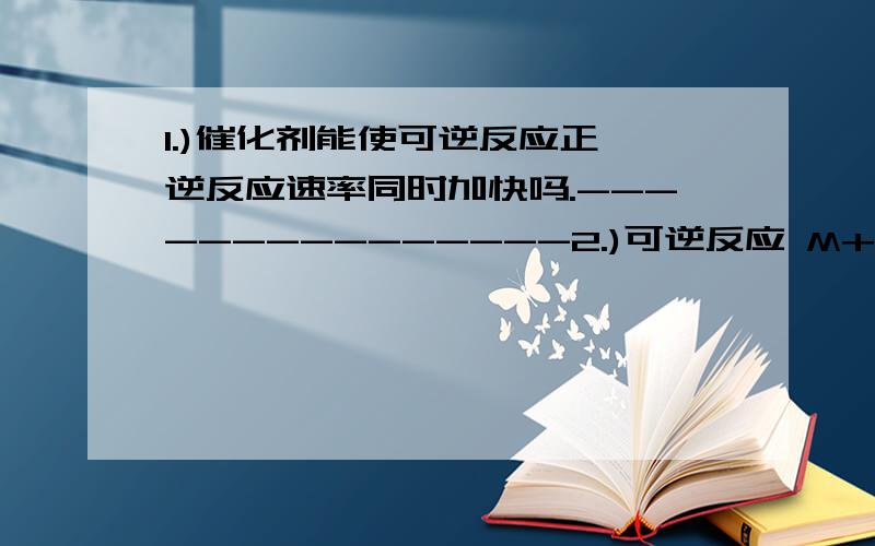 1.)催化剂能使可逆反应正、逆反应速率同时加快吗.---------------2.)可逆反应 M+NQ 达到平衡时,下列说法正确的是（）A.M.N.Q三种物质的浓度一定相等.B.反应混合物各成分的百分组成不再变化、----