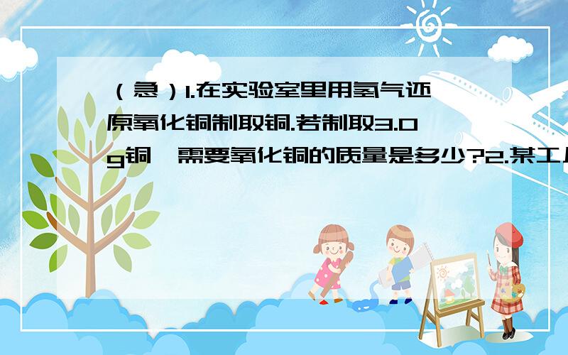 （急）1.在实验室里用氢气还原氧化铜制取铜.若制取3.0g铜,需要氧化铜的质量是多少?2.某工厂需要100kg氧气作原料.若用电解水的方法制取这些氧气,需消耗水的质量是多少?同时可以得到的氢气