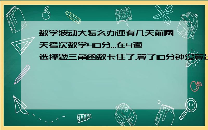 数学波动大怎么办还有几天前两天考次数学40分...在4道选择题三角函数卡住了.算了10分钟没算出来,然后感觉脑子很累,到了第9题等比数列又没算出来又花了10分钟.头就开始痛了.然后做到后面