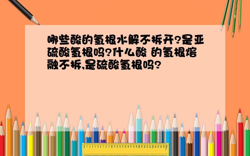 哪些酸的氢根水解不拆开?是亚硫酸氢根吗?什么酸 的氢根熔融不拆,是硫酸氢根吗?